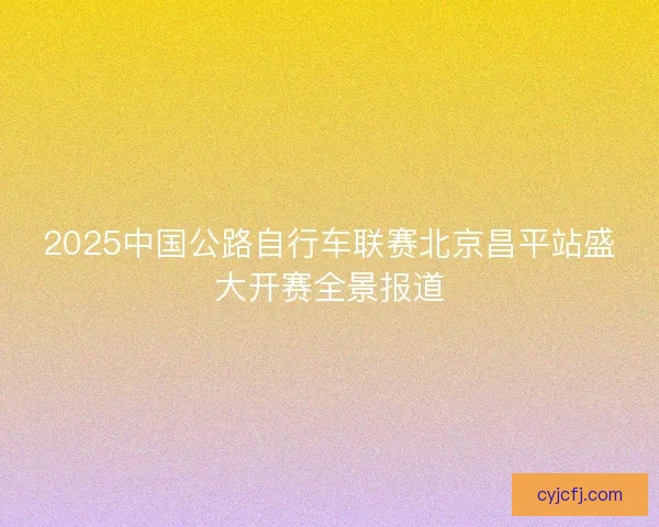 2025中国公路自行车联赛北京昌平站盛大开赛全景报道