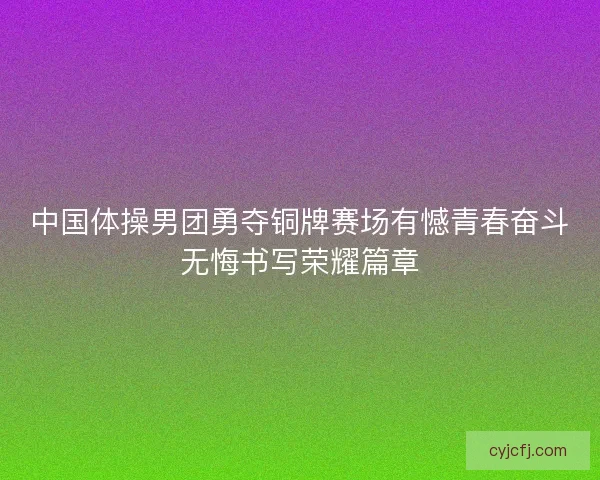 中国体操男团勇夺铜牌赛场有憾青春奋斗无悔书写荣耀篇章