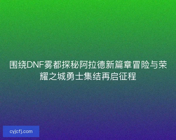 围绕DNF雾都探秘阿拉德新篇章冒险与荣耀之城勇士集结再启征程